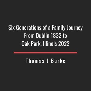 Six Generations from Dublin, Ireland in 1832 to Oak Park, Illinois in 2022 by Thomas J. Burke