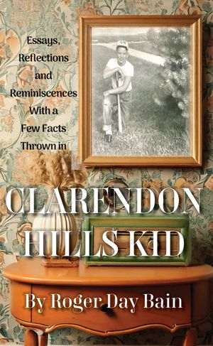 Clarendon Hills Kid : Essays, Reflections, Reminiscences With a Few Facts Thrown In by Roger Day Bain